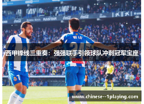 西甲锋线三重奏：强强联手引领球队冲刺冠军宝座
