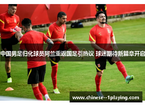 中国男足归化球员阿兰重返国足引热议 球迷期待新篇章开启