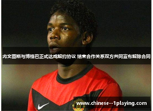 尤文图斯与博格巴正式达成解约协议 结束合作关系双方共同宣布解除合同